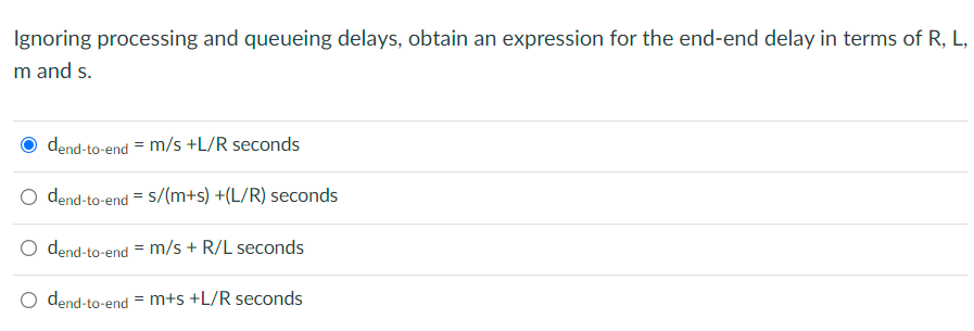 Ignoring processing and queueing delays, obtain an expression for the end-end delay in terms of R, L,
m and s.
dend-to-end = m/s +L/R seconds
O dend-to-end = S/(m+s) +(L/R) seconds
O dend-to-end = m/s + R/L seconds
O dend-to-end = m+s +L/R seconds