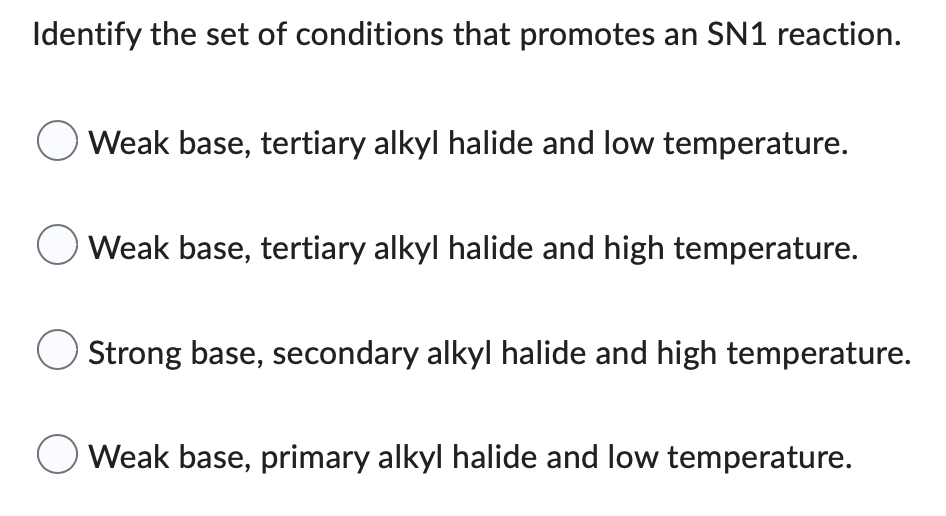 Identify the set of conditions that promotes an SN1 reaction.
Weak base, tertiary alkyl halide and low temperature.
Weak base, tertiary alkyl halide and high temperature.
O Strong base, secondary alkyl halide and high temperature.
Weak base, primary alkyl halide and low temperature.