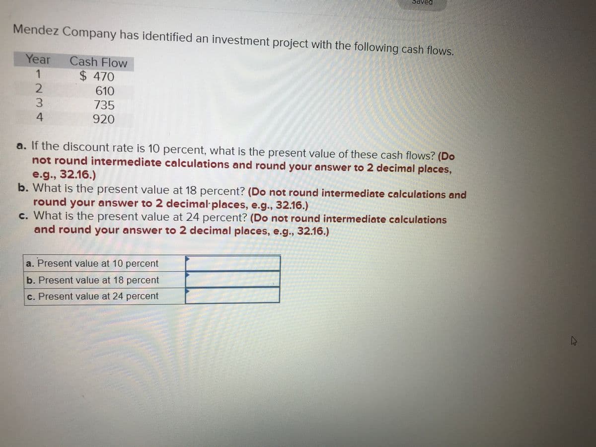 ved
Mendez Company has identified an investment project with the following cash flows.
Year
Cash Flow
$ 470
610
3.
735
4
920
a. If the discount rate is 10 percent, what is the present value of these cash flows? (Do
not round intermediate calculations and round your answer to 2 decimal places,
e.g., 32.16.)
b. What is the present value at 18 percent? (Do not round intermediate calculations and
round your answer to 2 decimal places, e.g., 32.16.)
c. What is the present value at 24 percent? (Do not round intermediate calculations
and round your answer to 2 decimal places, e.g., 32.16.)
a. Present value at 10 percent
b. Present value at 18 percent
c. Present value at 24 percent
