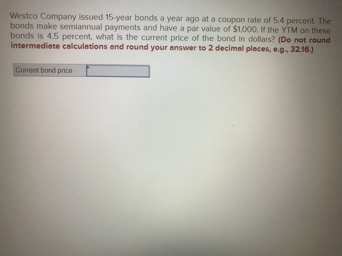 Westco Company issued 15-year bonds a year ago at a coupon rate of 5.4 percent. The
bonds make semiannual payments and have a par value of $1,000. If the YTM on these
bonds is 4.5 percent, what is the current price of the bond in dollars? (Do not round
intermediate calculations and round your answer to 2 decimal places, e.g., 32.16.)
Current bond price
