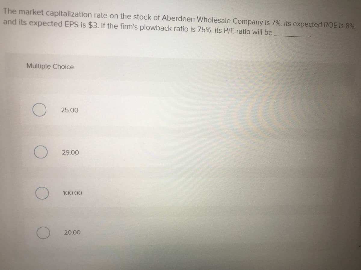The market capitalization rate on the stock of Aberdeen Wholesale Company is 7%. Its expected ROE is 8%,
and its expected EPS is $3. If the firm's plowback ratio is 75%, its P/E ratio will be
Multiple Choice
25.00
29.00
సె
100.00
20.00

