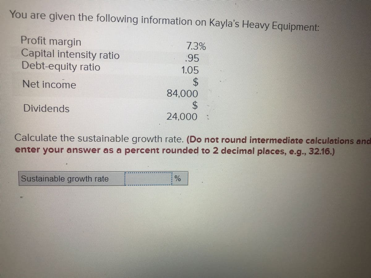 You are given the following information on Kayla's Heavy Equipment:
Profit margin
Capital intensity ratio
Debt-equity ratio
7.3%
.95
1.05
%24
84,000
24
24,000 :
Net income
Dividends
Calculate the sustainable growth rate. (Do not round intermediate calculations and
enter your answer as a percent rounded to 2 decimal places, e.g.., 32.16.)
Sustainable growth rate
***** **
23
%23
%23
%23
%23
%23
%23
