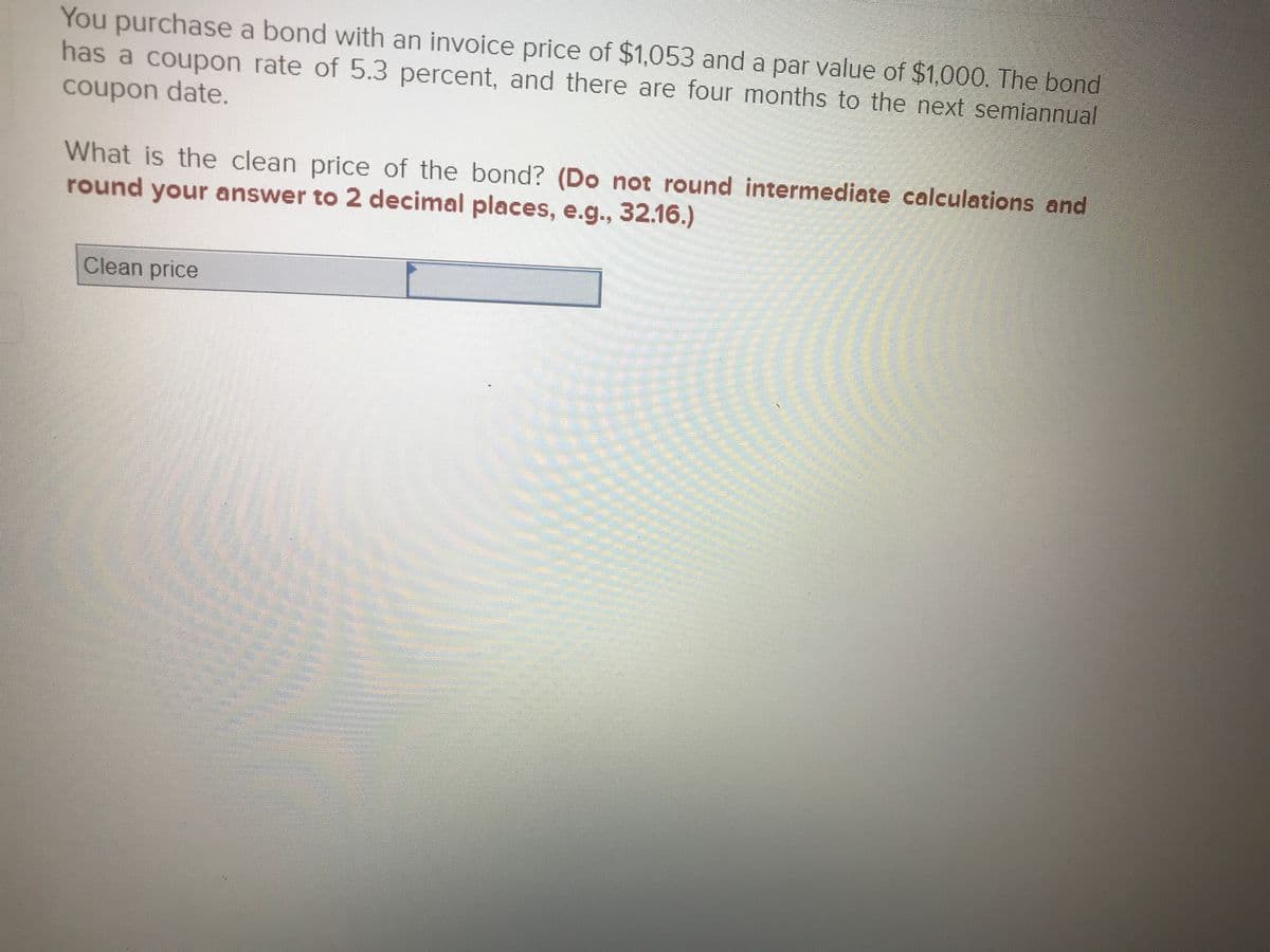 You purchase a bond with an invoice price of $1,053 and a par value of $1,000. The bond
has a coupon rate of 5.3 percent, and there are four months to the next semiannual
coupon date.
What is the clean price of the bond? (Do not round intermediate calculations and
round your answer to 2 decimal places, e.g., 32.16.)
Clean price
