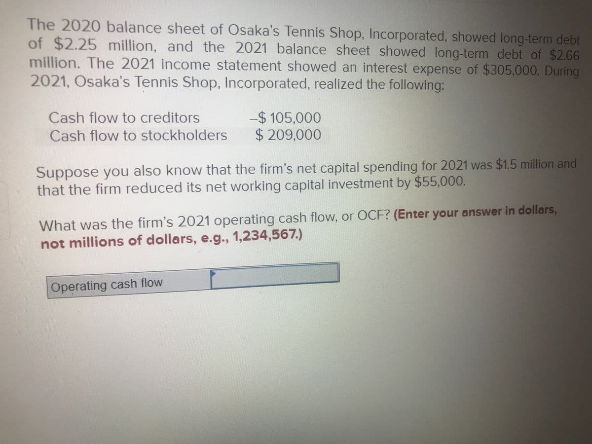 The 2020 balance sheet of Osaka's Tennis Shop, Incorporated, showed long-term debt
of $2.25 million, and the 2021 balance sheet showed long-term debt of $2.66
million. The 2021 income statement showed an interest expense of $305,000. During
2021, Osaka's Tennis Shop, Incorporated, realized the following:
Cash flow to creditors
Cash flow to stockholders
$105,000
$ 209,000
Suppose you also know that the firm's net capital spending for 2021 was $1.5 million and
that the firm reduced its net working capital investment by $55,000.
What was the firm's 2021 operating cash flow, or OCF? (Enter your answer in dollars,
not millions of dollars, e.g., 1,234,567.)
Operating cash flow
