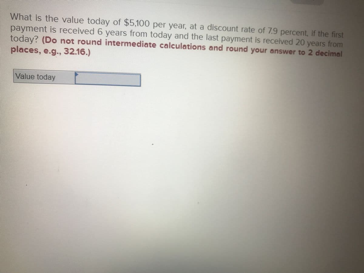 What is the value today of $5,100 per year, at a discount rate of 7.9 percent, if the first
payment is received 6 years from today and the last payment is received 20 years from
today? (Do not round intermediate calculations and round your answer to 2 decimal
places, e.g.., 32.16.)
Value today
