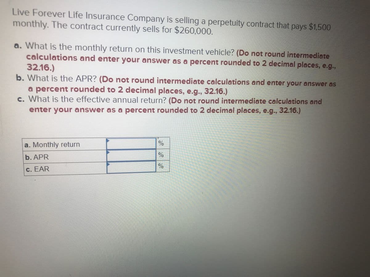 Live Forever Life Insurance Company is selling a perpetuity contract that pays $1,500
monthly. The contract currently sells for $260,000.
a. What is the monthly return on this investment vehicle? (Do not round intermediate
calculations and enter your answer as a percent rounded to 2 decimal places, e.g.,
32.16.)
b. What is the APR? (Do not round intermediate calculations and enter your answer as
a percent rounded to 2 decimal places, e.g., 32.16.)
c. What is the effective annual return? (Do not round intermediate calculations and
enter your answer as a percent rounded to 2 decimal places, e.g., 32.16.)
a. Monthly return
b. APR
c. EAR
