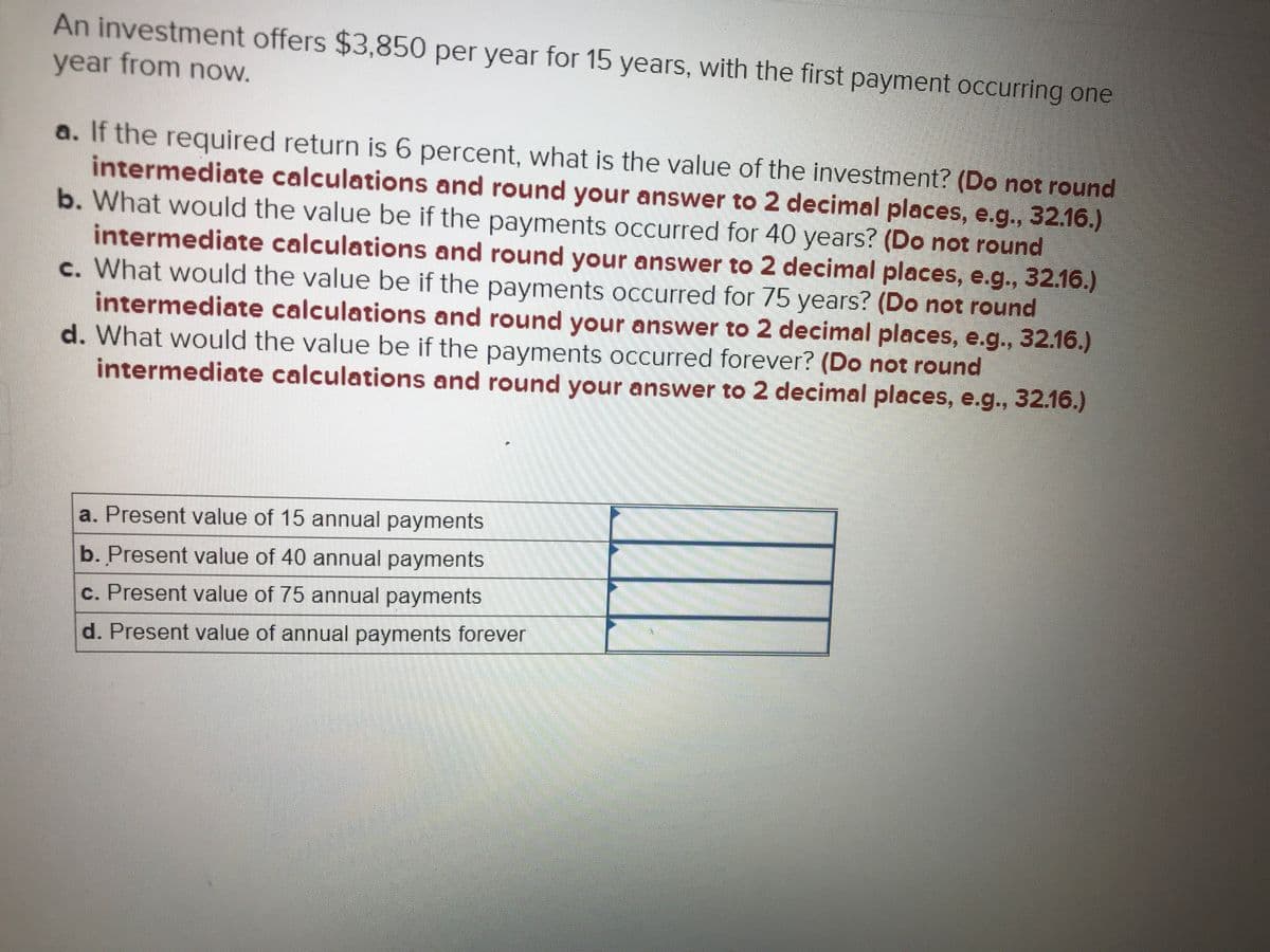 An investment offers $3,850 per year for 15 years, with the first payment occurring one
year from now.
a. If the required return is 6 percent, what is the value of the investment? (Do not round
intermediate calculations and round your answer to 2 decimal places, e.g., 32.16.)
b. What would the value be if the payments occurred for 40 years? (Do not round
intermediate calculations and round your answer to 2 decimal places, e.g., 32.16.)
c. What would the value be if the payments occurred for 75 years? (Do not round
intermediate calculations and round your answer to 2 decimal places, e.g., 32.16.)
d. What would the value be if the payments occurred forever? (Do not round
intermediate calculations and round your answer to 2 decimal places, e.g., 32.16.)
a. Present value of 15 annual payments
b. Present value of 40 annual payments
c. Present value of 75 annual payments
d. Present value of annual payments forever
