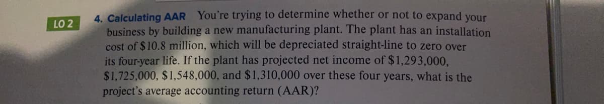 4. Calculating AAR You're trying to determine whether or not to expand your
business by building a new manufacturing plant. The plant has an installation
cost of $10.8 million, which will be depreciated straight-line to zero over
its four-year life. If the plant has projected net income of $1,293,000,
$1,725,000, $1,548,000, and $1,310,000 over these four years, what is the
project's average accounting return (AAR)?
LO 2
