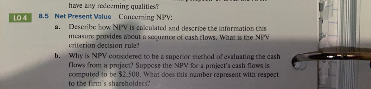 have any redeeming qualities?
LO 4
8.5 Net Present Value Concerning NPV:
Describe how NPV is calculated and describe the information this
measure provides about a sequence of cash flows. What is the NPV
criterion decision rule?
a.
Why is NPV considered to be a superior method of evaluating the cash
flows from a project? Suppose the NPV for a project's cash flows is
computed to be $2,500. What does this number represent with respect
to the firm's shareholders?
b.
