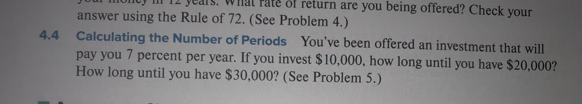 nal raté of return are you being offered? Check your
answer using the Rule of 72. (See Problem 4.)
4.4 Calculating the Number of Periods You've been offered an investment that will
pay you 7 percent per year. If you invest $10,000, how long until you have $20,000?
How long until you have $30,000? (See Problem 5.)
