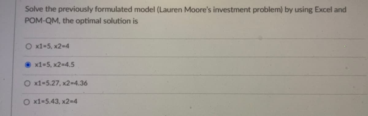 Solve the previously formulated model (Lauren Moore's investment problem) by using Excel and
POM-QM, the optimal solution is
O x1=5, x2=4
x1=5, x2=4.5
x1=5.27, x2=4.36
O x1=5.43, x2=4