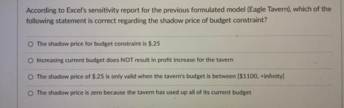 According to Excel's sensitivity report for the previous formulated model (Eagle Tavern), which of the
following statement is correct regarding the shadow price of budget constraint?
O The shadow price for budget constraint is $.25
O Increasing current budget does NOT result in profit increase for the tavern
O The shadow price of $.25 is only valid when the tavern's budget is between [$1100, +infinity]
O The shadow price is zero because the tavern has used up all of its current budget