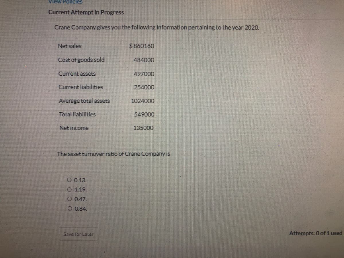 View Policies
Current Attempt in Progress
Crane Company gives you the following information pertaining to the year 2020.
Net sales
$860160
Cost of goods sold
484000
Current assets
497000
Current liabilities
254000
Average total assets
1024000
Total liabilities
549000
Net income
135000
The asset turnover ratio of Crane Company is
O 0.13.
O 1.19.
O 0.47.
O 0.84.
Save for Later
Attempts: 0 of 1 used
