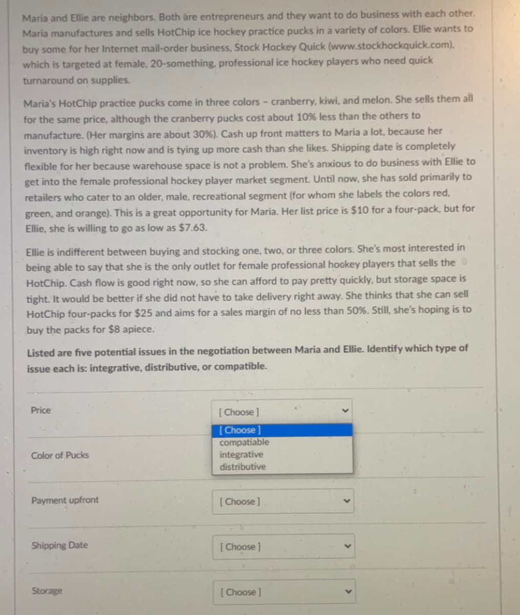 Maria and Ellie are neighbors. Both are entrepreneurs and they want to do business with each other.
Maria manufactures and sells HotChip ice hockey practice pucks in a variety of colors. Ellie wants to
buy some for her Internet mail-order business, Stock Hockey Quick (www.stockhockquick.com).
which is targeted at female, 20-something, professional ice hockey players who need quick
turnaround on supplies.
Maria's HotChip practice pucks come in three colors - cranberry, kiwi, and melon. She sells them all
for the same price, although the cranberry pucks cost about 10 % less than the others to
manufacture. (Her margins are about 30 %). Cash up front matters to Maria a lot, because her
inventory is high right now and is tying up more cash than she likes. Shipping date is completely
flexible for her because warehouse space is not a problem. She's anxious to do business with Ellie to
get into the female professional hockey player market segment. Until now, she has sold primarily to
retailers who cater to an older, male, recreational segment (for whom she labels the colors red,
green, and orange). This is a great opportunity for Maria. Her list price is $10 for a four-pack, but for
Ellie, she is willing to go as low as $7.63.
Ellie is indifferent between buying and stocking one, two, or three colors. She's most interested in
being able to say that she is the only outlet for female professional hockey players that sells the
HotChip. Cash flow is good right now, so she can afford to pay pretty quickly, but storage space is
tight. It would be better if she did not have to take delivery right away. She thinks that she can sell
HotChip four-packs for $25 and aims for a sales margin of no less than 50%. Still, she's hoping is to
buy the packs for $8 apiece.
Listed are five potential issues in the negotiation between Maria and Ellie. Identify which type of
issue each is: integrative, distributive, or compatible.
Price
Color of Pucks
Payment upfront
Shipping Date
Storage
[Choose ]
[Choose ]
compatiable
integrative
distributive
[Choose]
[Choose]
[Choose ]