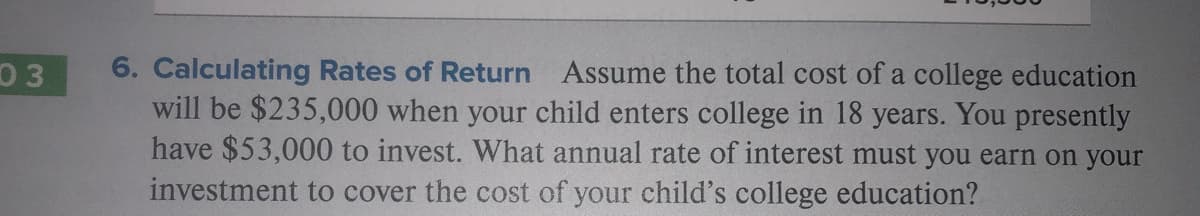 6. Calculating Rates of Return Assume the total cost of a college education
will be $235,000 when your child enters college in 18 years. You presently
have $53,000 to invest. What annual rate of interest must you earn on your
03
investment to cover the cost of your child's college education?
