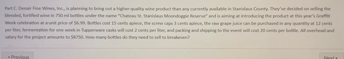 Part C. Denair Fine Wines, Inc., is planning to bring out a higher-quality wine product than any currently available in Stanislaus County. They've decided on selling the
blended, fortified wine in 750 ml bottles under the name "Chateau St. Stanislaus Moondoggie Reserve" and is aiming at introducing the product at this year's Graffiti
Week celebration at a unit price of $6.99. Bottles cost 15 cents apiece, the screw caps 3 cents apiece, the raw grape juice can be purchased in any quantity at 12 cents
per liter, fermentation for one week in Tupperware casks will cost 2 cents per liter, and packing and shipping to the event will cost 20 cents per bottle. All overhead and
salary for the project amounts to $8750. How many bottles do they need to sell to breakeven?
Next
< Previous