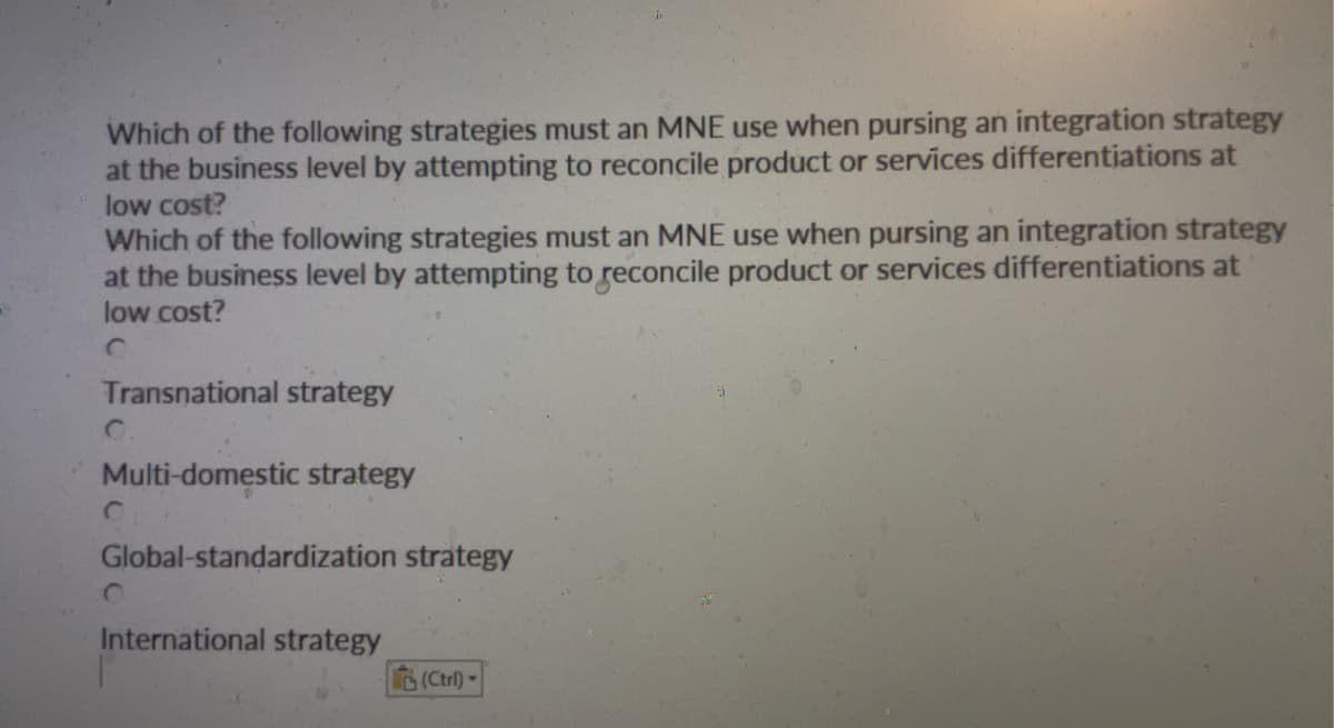 Which of the following strategies must an MNE use when pursing an integration strategy
at the business level by attempting to reconcile product or services differentiations at
low cost?
Which of the following strategies must an MNE use when pursing an integration strategy
at the business level by attempting to reconcile product or services differentiations at
low cost?
Transnational strategy
Multi-domestic strategy
C
Global-standardization strategy
International strategy
(Ctrl)