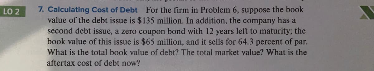7. Calculating Cost of Debt For the firm in Problem 6, suppose the book
value of the debt issue is $135 million. In addition, the company has a
second debt issue, a zero coupon bond with 12 years left to maturity; the
book value of this issue is $65 million, and it sells for 64.3 percent of par.
LO 2
What is the total book value of debt? The total market value? What is the
aftertax cost of debt now?
