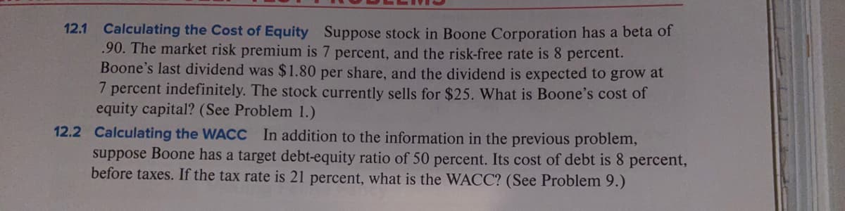 12.1 Calculating the Cost of Equity Suppose stock in Boone Corporation has a beta of
.90. The market risk premium is 7 percent, and the risk-free rate is 8 percent.
Boone's last dividend was $1.80 per share, and the dividend is expected to grow at
7 percent indefinitely. The stock currently sells for $25. What is Boone's cost of
equity capital? (See Problem 1.)
12.2 Calculating the WACC
suppose Boone has a target debt-equity ratio of 50 percent. Its cost of debt is 8 percent,
before taxes. If the tax rate is 21 percent, what is the WACC? (See Problem 9.)
In addition to the information in the previous problem,
