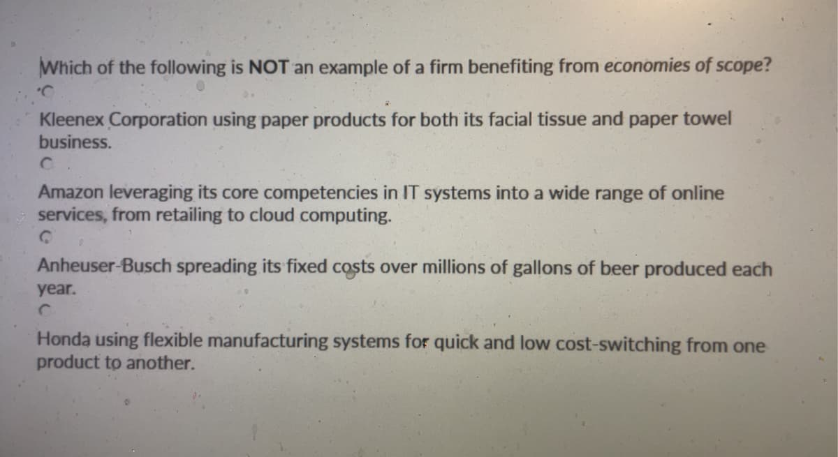 Which of the following is NOT an example of a firm benefiting from economies of scope?
Kleenex Corporation using paper products for both its facial tissue and paper towel
business.
Amazon leveraging its core competencies in IT systems into a wide range of online
services, from retailing to cloud computing.
0
Anheuser-Busch spreading its fixed costs over millions of gallons of beer produced each
year.
Honda using flexible manufacturing systems for quick and low cost-switching from one
product to another.