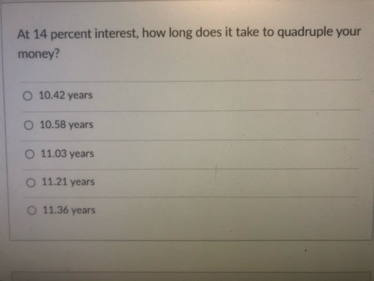 At 14 percent interest, how long does it take to quadruple your
money?
O 10.42 years
O 10.58 years
O 11.03 years
O 11.21 years
O 11.36 years
