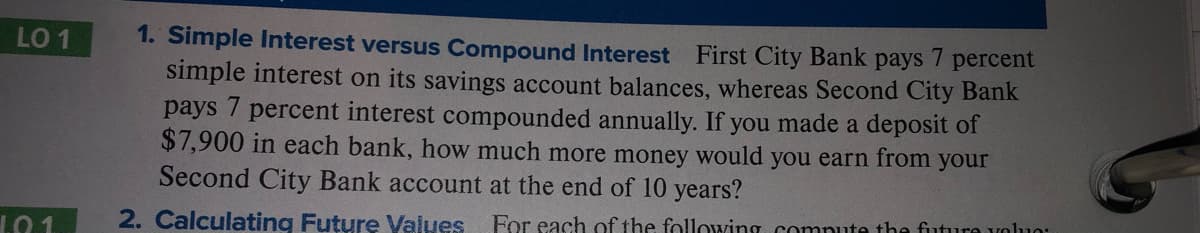 1. Simple Interest versus Compound Interest First City Bank pays 7 percent
simple interest on its savings account balances, whereas Second City Bank
LO 1
рays
percent interest compounded annually. If you made a deposit of
$7,900 in each bank, how much more money would you earn from your
Second City Bank account at the end of 10 years?
L01
2. Calculating Future Values For each of the following comnute the fiuture voluo:
