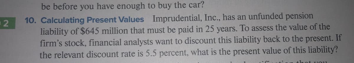 be before you have enough to buy the car?
10. Calculating Present Values Imprudential, Inc., has an unfunded pension
liability of $645 million that must be paid in 25 years. To assess the value of the
firm's stock, financial analysts want to discount this liability back to the present. If
the relevant discount rate is 5.5 percent, what
O 2
the present value of this liability?
thot vou1
