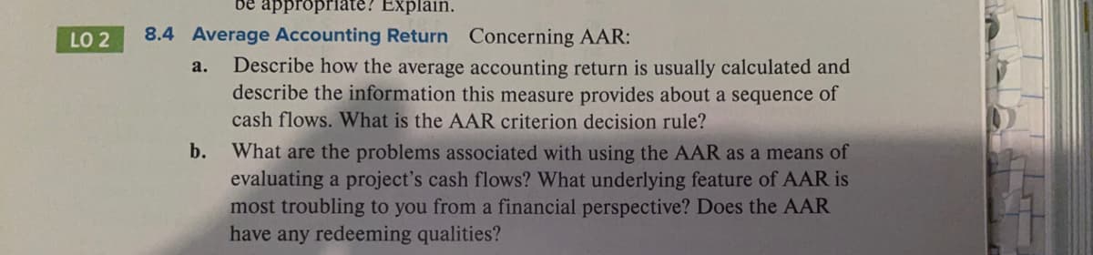 be appropriate? Explain.
8.4 Average Accounting Return Concerning AAR:
LO 2
Describe how the average accounting return is usually calculated and
describe the information this measure provides about a sequence of
cash flows. What is the AAR criterion decision rule?
a.
b.
What are the problems associated with using the AAR as a means of
evaluating a project's cash flows? What underlying feature of AAR is
most troubling to you from a financial perspective? Does the AAR
have any redeeming qualities?
