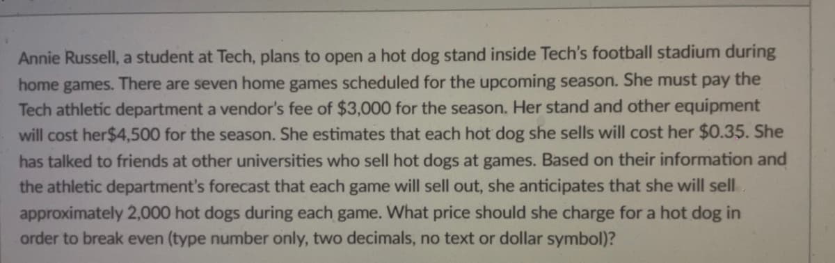 Annie Russell, a student at Tech, plans to open a hot dog stand inside Tech's football stadium during
home games. There are seven home games scheduled for the upcoming season. She must pay the
Tech athletic department a vendor's fee of $3,000 for the season. Her stand and other equipment
will cost her $4,500 for the season. She estimates that each hot dog she sells will cost her $0.35. She
has talked to friends at other universities who sell hot dogs at games. Based on their information and
the athletic department's forecast that each game will sell out, she anticipates that she will sell
approximately 2,000 hot dogs during each game. What price should she charge for a hot dog in
order to break even (type number only, two decimals, no text or dollar symbol)?