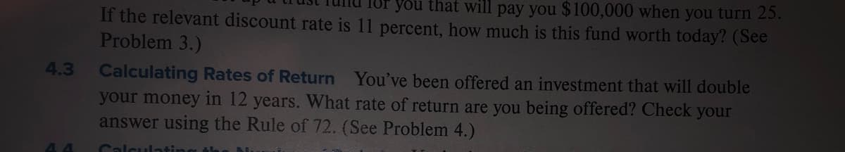 you that will pay you $100,000 when you turn 25.
If the relevant discount rate is 11 percent, how much is this fund worth today? (See
Problem 3.)
Calculating Rates of Return You've been offered an investment that will double
your money in 12 years. What rate of return are you being offered? Check your
answer using the Rule of 72. (See Problem 4.)
4.3
Calculatin
