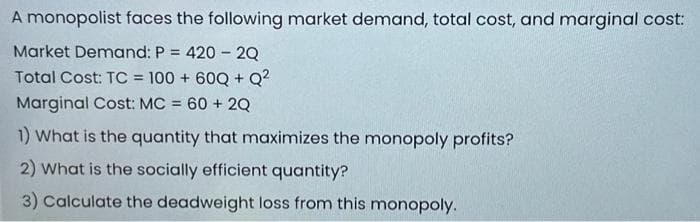A monopolist faces the following market demand, total cost, and marginal cost:
Market Demand: P = 420 - 2Q
Total Cost: TC = 100 + 60Q+Q²
Marginal Cost: MC = 60 + 2Q
1) What is the quantity that maximizes the monopoly profits?
2) What is the socially efficient quantity?
3) Calculate the deadweight loss from this monopoly.