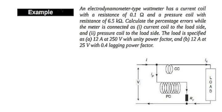 An electrodynamometer-type wattmeter has a current coil
with a resistance of 0.1 Q and a pressure coil with
resistance of 6.5 kQ. Calculate the percentage errors while
the meter is connected as (i) current coil to the load side,
and (ii) pressure coil to the load side. The load is specified
as (a) 12 A at 250V with unity power factor, and (b) 12 A at
25 V with 0.4 lagging power factor.
Example
PC
