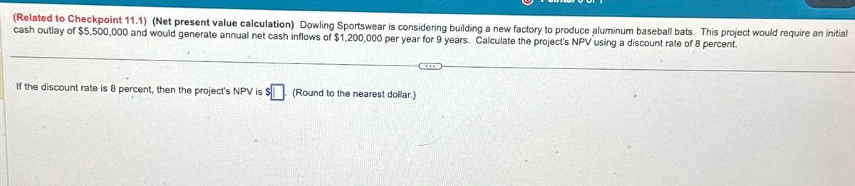 (Related to Checkpoint 11.1) (Net present value calculation) Dowling Sportswear is considering building a new factory to produce aluminum baseball bats. This project would require an initial
cash outlay of $5,500,000 and would generate annual net cash inflows of $1,200,000 per year for 9 years. Calculate the project's NPV using a discount rate of 8 percent.
If the discount rate is 8 percent, then the project's NPV is $
(Round to the nearest dollar.)