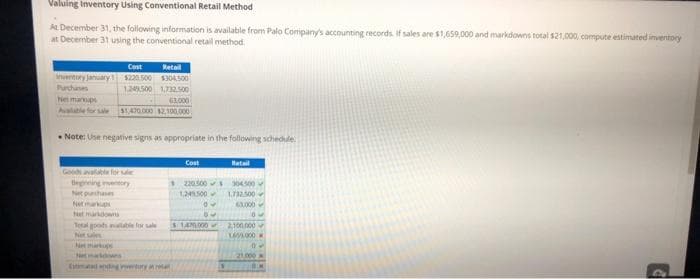 Valuing Inventory Using Conventional Retail Method
At December 31, the following information is available from Palo Company's accounting records. If sales are $1,659,000 and markdowns total $21,000, compute estimated inventory
at December 31 using the conventional retail method.
Inventory January
Purchases
Cost Retail
$220.500 $304500
1.249.500 1,732.500
63.000
Netmarkups
Available for sale $1.470.000 $2,100,000
Note: Use negative signs as appropriate in the following schedule.
Goods available for sale
Beginning eventory
Net purchases
Netmarks
Netmarkdowns
Tetal goods available for sale
Net sales
Net
Estimadanding y
Cost
220.500$ 304.500
1,249.500 1.732.500
63,000
50
Watail
$1,470,000
2,100,000
165/8000
21,000