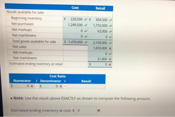 Goods available for sale:
Beginning inventory
Net purchases
Net markups
Net markdowns
Total goods available for sale
Net sales
Net markups
Net markdowns
Estimated ending inventory at retail
0x
Cost
Cost Ratio
Numerator / Denominator =
0x/$
$ 220,500 $ 304,500
1,249,500
1,732,500
63,000
$ 1,470,000 ✓
Retail
Result
Estimated ending inventory at cost: $ 0
0✔
2,100,000
1,659,000 x
21,000 x
0x
. Note: Use the result above EXACTLY as shown to compute the following amount.
x