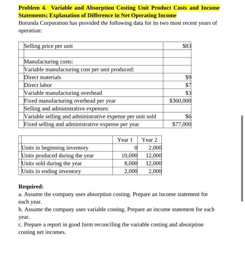 Problem 4. Variable and Absorption Costing Unit Product Costs and Income
Statements; Explanation of Difference in Net Operating Income
Borunda Corporation has provided the following data for its two most recent years of
operation:
Selling price per unit
Manufacturing costs:
Variable manufacturing cost per unit produced:
Direct materials
Direct labor
Variable manufacturing overhead
Fixed manufacturing overhead per year
Selling and administrative expenses:
Variable selling and administrative expense per unit sold
Fixed selling and administrative expense per year
Units in beginning inventory
Units produced during the year
Units sold during the year
Units in ending inventory
Year 1
0
10,000
8,000
2,000
Year 2
2,000
12,000
12,000
2,000
$83
$9
$7
$3
$360,000
$6
$77,000
Required:
a. Assume the company uses absorption costing. Prepare an income statement for
each year.
b. Assume the company uses variable costing. Prepare an income statement for each
year.
c. Prepare a report in good form reconciling the variable costing and absorption
costing net incomes.