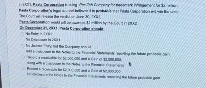 In 2XX1, Pasta Corporation is suing Pas-Tah Company for trademark infringement for $2 million.
Pasta Corporation's legal counsel believes it is probable that Pasta Corporation will win the case,
The Court will release the verdict on June 30, 2XX2,
Pasta Corporation would will be awarded $2 million by the Court in 2XX2
On December 31, 2XX1, Pasta Corporation should:
No Entry in 2XX1
No Disclosure in 2XX1
No Journal Entry, but the Company should
add a disclosure to the Notes to the Financial Statements reporting the future probable gain
Record a receivable for $2,000,000 and a Gain of $2,000,000,
along with a disclosure in the Notes to the Financial Statements
Record a receivable for $2,000,000 and a Gain of $2,000,000,
No disclosure the Notes to the Financial Statements reposting the future probable gain