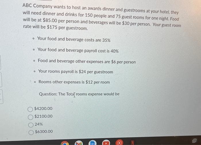 ABC Company wants to host an awards dinner and guestrooms at your hotel, they
will need dinner and drinks for 150 people and 75 guest rooms for one night. Food
will be at $85.00 per person and beverages will be $30 per person. Your guest room
rate will be $175 per guestroom.
• Your food and beverage costs are 35%
. Your food and beverage payroll cost is 40%
• Food and beverage other expenses are $6 per person
Your rooms payroll is $24 per guestroom
Rooms other expenses is $12 per room
Question: The Total rooms expense would be
$4200.00
$2100.00
24%
$6300.00
D