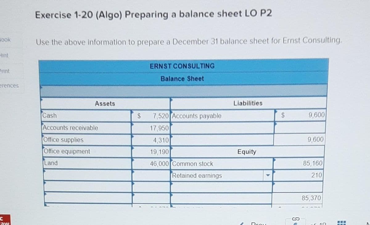 Book
Print
erences
C
aw
Exercise 1-20 (Algo) Preparing a balance sheet LO P2
Use the above information to prepare a December 31 balance sheet for Ernst Consulting.
Assets
Cash
Accounts receivable
Office supplies
Office equipment
Land
$
ERNST CONSULTING
Balance Sheet
7,520 Accounts payable
17,950
4,310
19,190
46,000 Common stock
Retained earnings
Liabilities
Equity
Prov
$
Se
9,600
9,600
85,160
210
85,370
10
‒‒‒