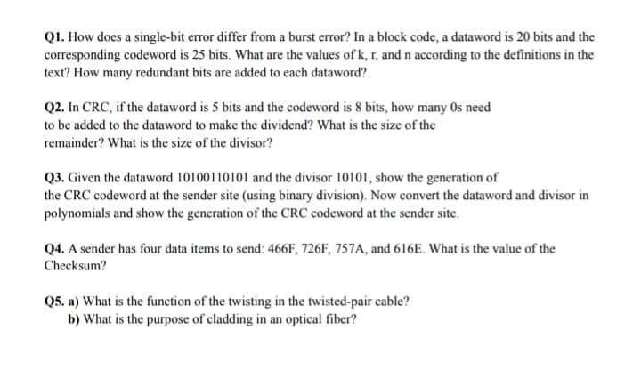 Q1. How does a single-bit error differ from a burst error? In a block code, a dataword is 20 bits and the
corresponding codeword is 25 bits. What are the values of k, r, and n according to the definitions in the
text? How many redundant bits are added to each dataword?
Q2. In CRC, if the dataword is 5 bits and the codeword is 8 bits, how many Os need
to be added to the dataword to make the dividend? What is the size of the
remainder? What is the size of the divisor?
Q3. Given the dataword 10100110101 and the divisor 10101, show the generation of
the CRC codeword at the sender site (using binary division). Now convert the dataword and divisor in
polynomials and show the generation of the CRC codeword at the sender site.
Q4. A sender has four data items to send: 466F, 726F, 757A, and 616E. What is the value of the
Checksum?
Q5. a) What is the function of the twisting in the twisted-pair cable?
b) What is the purpose of cladding in an optical fiber?