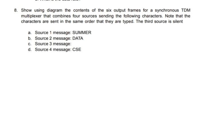 8. Show using diagram the contents of the six output frames for a synchronous TDM
multiplexer that combines four sources sending the following characters. Note that the
characters are sent in the same order that they are typed. The third source is silent
a. Source 1 message: SUMMER
b. Source 2 message: DATA
c. Source 3 message:
d. Source 4 message: CSE