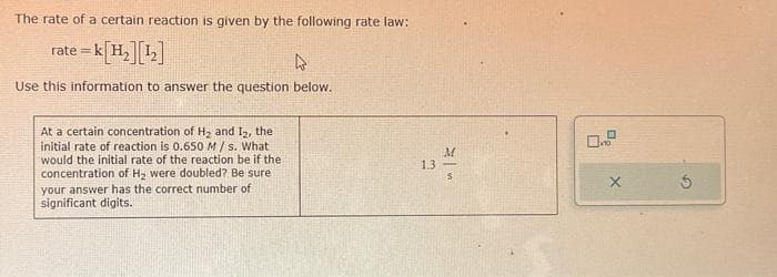 The rate of a certain reaction is given by the following rate law:
rate=k[H₂] [¹₂]
4
Use this information to answer the question below.
At a certain concentration of H₂ and 12, the
initial rate of reaction is 0.650 M/s. What
would the initial rate of the reaction be if the
concentration of H₂ were doubled? Be sure
your answer has the correct number of
significant digits.
1.3
M
S
X
Ś