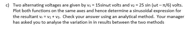 c) Two alternating voltages are given by v₁ = 15sinwt volts and v₂ = 25 sin (wt - π/6) volts.
Plot both functions on the same axes and hence determine a sinusoidal expression for
the resultant Vr = V₁ + V2. Check your answer using an analytical method. Your manager
has asked you to analyse the variation in in results between the two methods