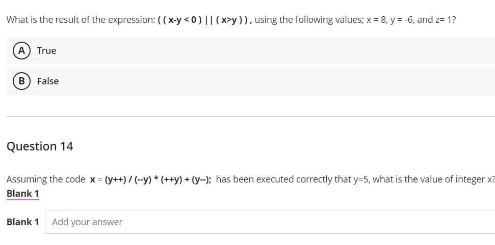 What is the result of the expression: ( ( x-y < 0) || (x>y )), using the following values; x = 8, y = -6, and z= 1?
A) True
B) False
Question 14
Assuming the code x = (y++) / (--y) * (++y) + (y--); has been executed correctly that y=5, what is the value of integer x?
Blank 1
Blank 1
Add your answer
