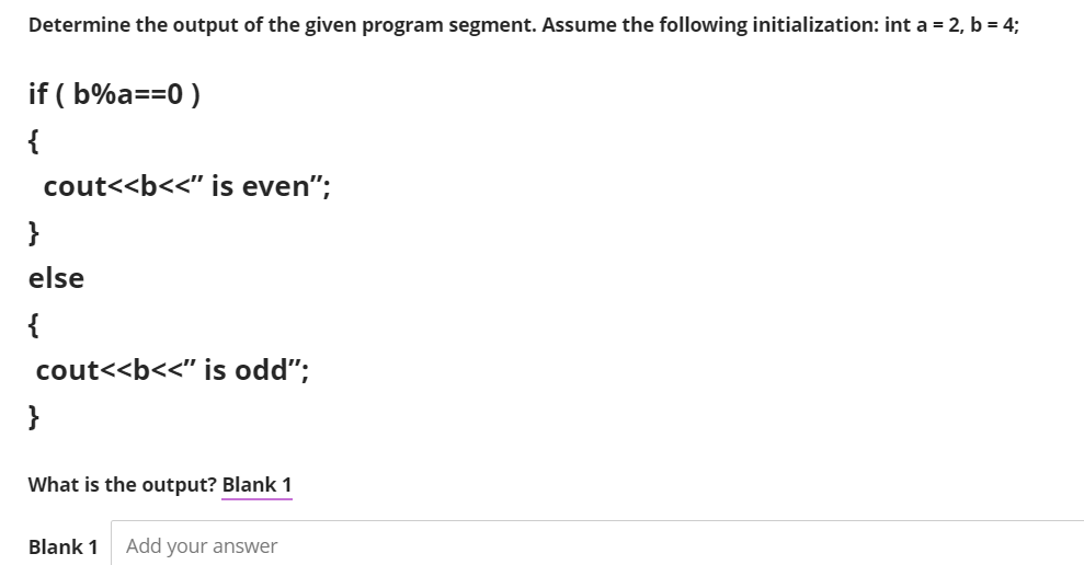 Determine the output of the given program segment. Assume the following initialization: int a = 2, b = 4;
if ( b%a==0 )
{
cout<<b<<" is even";
}
else
{
cout<<b<<" is odd";
}
What is the output? Blank 1
Blank 1
Add your answer

