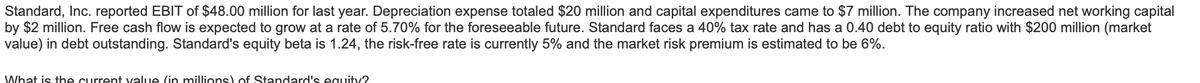 Standard, Inc. reported EBIT of $48.00 million for last year. Depreciation expense totaled $20 million and capital expenditures came to $7 million. The company increased net working capital
by $2 million. Free cash flow is expected to grow at a rate of 5.70% for the foreseeable future. Standard faces a 40% tax rate and has a 0.40 debt to equity ratio with $200 million (market
value) in debt outstanding. Standard's equity beta is 1.24, the risk-free rate is currently 5% and the market risk premium is estimated to be 6%.
What is the current value (in millions) of Standard's equity?