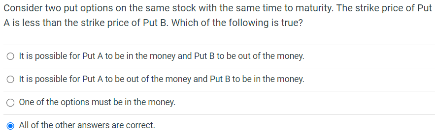 Consider two put options on the same stock with the same time to maturity. The strike price of Put
A is less than the strike price of Put B. Which of the following is true?
O It is possible for Put A to be in the money and Put B to be out of the money.
O It is possible for Put A to be out of the money and Put B to be in the money.
One of the options must be in the money.
All of the other answers are correct.