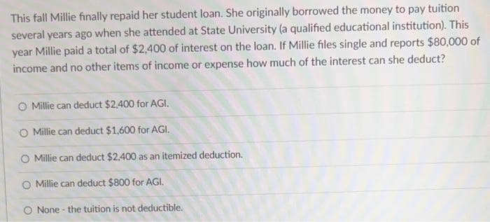 This fall Millie finally repaid her student loan. She originally borrowed the money to pay tuition
several years ago when she attended at State University (a qualified educational institution). This
year Millie paid a total of $2,400 of interest on the loan. If Millie files single and reports $80,000 of
income and no other items of income or expense how much of the interest can she deduct?
Millie can deduct $2,400 for AGI.
O Millie can deduct $1,600 for AGI.
Millie can deduct $2,400 as an itemized deduction.
O Millie can deduct $800 for AGI.
None- the tuition is not deductible.
