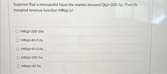 Suppose that a monopolist faces the market demand Q(p)=200-5p. Then its
marginal revenue function MR(q) is?
MR(q)=200-10q
MR(q)=40-0.2q
O MR(q)-40-0.4q
MR(q)-200-5q
MR(q)=40-5q
