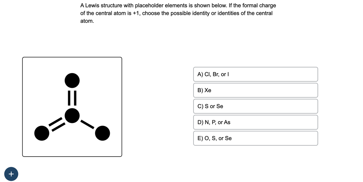 +
||
A Lewis structure with placeholder elements is shown below. If the formal charge
of the central atom is +1, choose the possible identity or identities of the central
atom.
A) Cl, Br, or I
B) Xe
C) S or Se
D) N, P, or As
E) O, S, or Se